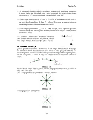 Eletricidade Maurí cio R.L.
12
12> A intensidade do campo elétrico gerado por uma carga Q, puntiforme num ponto
P, a uma distância d, é igual a E; qual a nova intensidade do campo elétrico gerado
por uma carga 3 Q num ponto situado a uma distância igual 4 d ?
13> Duas cargas puntiformes Q1 = 2,0 µC e Q2 = -2,0 µC estão fixas em dois vértices
de um triângulo equilátero de lado l = 6,0 cm. Determinar as características do
vetor campo elétrico resultante no terceiro vértice.
14> Duas cargas puntiformes, Q1 = 4 µC e Q2 = 9 µC, estão separadas por uma
distância de 15 cm; em que ponto da reta que une essas cargas o campo elétrico
resultante é nulo ?
15> Determine a intensidade, a direção e o sentido do
vetor campo elétrico resultante no ponto P, criado
pelas cargas elétricas. Considere Q = 3µC, d = 2 cm.
5.5 – LINHAS DE FORÇA.
Quando quisermos visualizar a distribuição de um campo elétrico através do espaço,
nós o faremos através do contorno das suas linhas de força que, por definição, são
linhas imaginárias construídas de tal forma que o vetor campo elétrico seja tangente a
elas em cada ponto. As linhas de força são sempre orientadas no mesmo sentido do
campo.
Figura 15
No caso de um campo elétrico gerado por uma carga puntiforme isolada, as linhas de
força serão semi-retas.
Caso a carga geradora seja puntiforme e positiva, teremos:
Figura 16
Se a carga geradora for negativa:
Figura 17
 