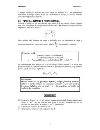 Eletricidade Maurí cio R.L.
14
O campo elétrico irá realizar sobre esta carga um trabalho τAB. Uma propriedade
importante do campo elétrico é que ele é conservativo, ou seja, o valor do trabalho
realizado independe da trajetória.
6.2 – POTENCIAL ELÉTRICO E TENSÃO ELÉTRICA
Uma carga elétrica q, ao ser colocada num ponto A de um campo elétrico, adquire
uma certa quantidade de energia potencial elétrica EP. Definimos o potencial elétrico
do ponto A através da relação:
q
E
V P
A =
Essa relação não depende da carga q utilizada, pois se mudarmos a carga q
mudaremos também o valor da EP, mas a relação
q
EP
, permanecerá constante.
UNIDADES NO SI:
q→ carga elétrica ⇒ Coulomb (C)
EP → Energia Potencial ⇒ Joule (J)
V → Potencial Elétrico ⇒ Joule/Coulomb (J/C) ou Volt (V)
Se considerarmos dois pontos A e B de um campo elétrico, sendo VA e VB os seus
potenciais elétricos, definimos tensão elétrica ou diferença de potencial, ddp, entre os
pontos A e B, através da expressão:
BAAB VVU −=
IMPORTANTE:
Observe ainda que as grandezas trabalho, energia potencial, potencial
elétrico e tensão elétrica são grandezas escalares e por este motivo,
deveremos trabalhar com os sinais + e – das grandezas envolvidas na
resolução dos exercícios.
EXERCÍCIOS
17> Uma carga de prova q = 2 µC adquire uma certa quantidade de energia potencial
elétrica 2 . 10-4
J ao ser colocada num ponto A de um campo elétrico; ao ser
colocada em outro ponto B, adquire 3 . 10-4
J. Determinar:
(a) os potenciais elétricos dos pontos A e B;
(b) a diferença de potencial entre os pontos A e B.
 