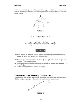 Eletricidade Maurí cio R.L.
16
Se tivermos uma situação na qual existem várias cargas puntiformes, o potencial num
ponto P desta região será dado pela soma algébrica dos potenciais devido a cada uma
dessas cargas.
Figura 21
n321P V...VVVV ++++=
n
n
3
3
2
2
1
1
P
d
Q
k...
d
)Q(
k
d
)Q(
k
d
Q
kV ++
−
+
−
+=
EXERCÍCIOS
18> Qual o valor do potencial elétrico gerado por uma carga puntiforme Q = 6µC,
situada no vácuo, num ponto A a 20 cm da mesma ?
19> Duas cargas puntiformes Q1 = 4 µC e Q2 = - 8µC estão separadas por uma
distância d = 50 cm. Determinar:
(a) o potencial elétrico resultante num ponto A, situado na reta que une as cargas e a
20 cm de Q1;
(b) o valor da energia potencial elétrica das cargas.
6.5 – RELAÇÃO ENTRE TRABALHO E TENSÃO ELÉTRICA
Consideremos uma carga q, deslocada de um ponto A até outro ponto B de um campo
elétrico, e sejam VA e VB os valores dos potenciais elétricos nesses pontos.
Figura 22
 