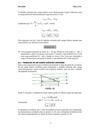 Eletricidade Maurí cio R.L.
17
O trabalho realizado pelo campo elétrico nesse deslocamento é igual à diferença entre
a energia potencial armazenada pela carga nos pontos A e B:
PBPAAB EE −=τ
Lembrando que
q
E
V P
= ou V.qEP = , resulta:
BAAB V.qV.q −=τ
( )BAAB VV.q −=τ
Esta expressão nos dá o valor do trabalho realizado pelo campo elétrico quando uma
carga elétrica q se desloca no seu interior.
EXERCÍCIOS
20> Uma pequena partícula de massa m = 30 mg, eletriza-se com carga q = 1µC, é
abandonada a partir do repouso num ponto A situado a uma distância de 2 m de
uma carga puntiforme Q = 4µC, situada no vácuo e fixa. Com que velocidade a
carga q irá passar por um ponto B situado a uma distância de 3 m da carga Q ?
6.6 – TRABALHO DE UM CAMPO ELÉTRICO UNIFORME
Seja q uma carga de prova que se desloca de um ponto A para um ponto B, no interior
de um campo elétrico uniforme; para calcularmos o trabalho realizado pelo campo
neste deslocamento vamos escolher uma trajetória retilínea, uma vez que o trabalho
não depende da trajetória.
Figura 23
Sendo F constante, o trabalho do campo elétrico pode ser obtido a partir da expressão:
θτ cos.AB.FAB = ,
onde F = q . E e AB . cos θ = d;
substituindo:
d.E.qAB =τ
É importante reconhecer que o valor da distância d nessa expressão não corresponde,
necessariamente, à distância entre os pontos A e B, mas corresponde à distância entre
dois planos perpendiculares às linhas de força contendo os pontos A e B.
 