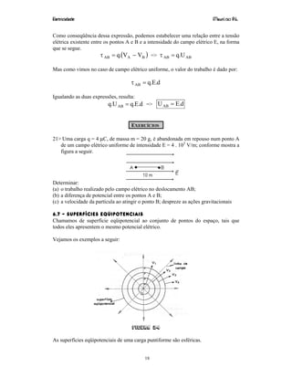 Eletricidade Maurí cio R.L.
18
Como conseqüência dessa expressão, podemos estabelecer uma relação entre a tensão
elétrica existente entre os pontos A e B e a intensidade do campo elétrico E, na forma
que se segue.
( )BAAB VV.q −=τ => ABAB U.q=τ
Mas como vimos no caso de campo elétrico uniforme, o valor do trabalho é dado por:
d.E.qAB =τ
Igualando as duas expressões, resulta:
d.E.qU.q AB = => d.EUAB =
EXERCÍCIOS
21> Uma carga q = 4 µC, de massa m = 20 g, é abandonada em repouso num ponto A
de um campo elétrico uniforme de intensidade E = 4 . 103
V/m; conforme mostra a
figura a seguir.
Determinar:
(a) o trabalho realizado pelo campo elétrico no deslocamento AB;
(b) a diferença de potencial entre os pontos A e B;
(c) a velocidade da partícula ao atingir o ponto B; despreze as ações gravitacionais
6.7 – SUPERFÍCIES EQÜIPOTENCIAIS
Chamamos de superfície eqüipotencial ao conjunto de pontos do espaço, tais que
todos eles apresentem o mesmo potencial elétrico.
Vejamos os exemplos a seguir:
Figura 24
As superfícies eqüipotenciais de uma carga puntiforme são esféricas.
 