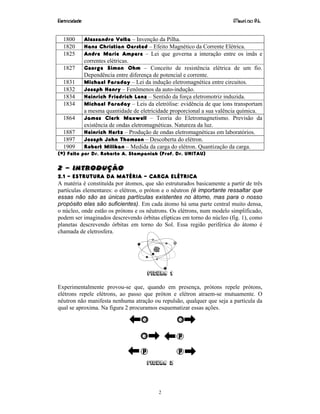 Eletricidade Maurí cio R.L.
2
1800 Alessandro Volta – Invenção da Pilha.
1820 Hans Christian Oersted – Efeito Magnético da Corrente Elétrica.
1825 Andre Marie Ampere – Lei que governa a interação entre os imãs e
correntes elétricas.
1827 George Simon Ohm – Conceito de resistência elétrica de um fio.
Dependência entre diferença de potencial e corrente.
1831 Michael Faraday – Lei da indução eletromagnética entre circuitos.
1832 Joseph Henry – Fenômenos da auto-indução.
1834 Heinrich Friedrich Lenz – Sentido da força eletromotriz induzida.
1834 Michael Faraday – Leis da eletrólise: evidência de que íons transportam
a mesma quantidade de eletricidade proporcional a sua valência química.
1864 James Clerk Maxwell – Teoria do Eletromagnetismo. Previsão da
existência de ondas eletromagnéticas. Natureza da luz.
1887 Heinrich Hertz – Produção de ondas eletromagnéticas em laboratórios.
1897 Joseph John Thomson – Descoberta do elétron.
1909 Robert Milikan – Medida da carga do elétron. Quantização da carga.
(*) Feito por Dr. Roberto A. Stempaniak (Prof. Dr. UNITAU)
2 – INTRODUÇÃO
2.1 – ESTRUTURA DA MATÉRIA – CARGA ELÉTRICA
A matéria é constituída por átomos, que são estruturados basicamente a partir de três
partículas elementares: o elétron, o próton e o nêutron (é importante ressaltar que
essas não são as únicas partículas existentes no átomo, mas para o nosso
propósito elas são suficientes). Em cada átomo há uma parte central muito densa,
o núcleo, onde estão os prótons e os nêutrons. Os elétrons, num modelo simplificado,
podem ser imaginados descrevendo órbitas elípticas em torno do núcleo (fig. 1), como
planetas descrevendo órbitas em torno do Sol. Essa região periférica do átomo é
chamada de eletrosfera.
Figura 1
Experimentalmente provou-se que, quando em presença, prótons repele prótons,
elétrons repele elétrons, ao passo que próton e elétron atraem-se mutuamente. O
nêutron não manifesta nenhuma atração ou repulsão, qualquer que seja a partícula da
qual se aproxima. Na figura 2 procuramos esquematizar essas ações.
Figura 2
 