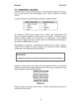 Eletricidade Maurí cio R.L.
20
7.2 – CONDUTORES E ISOLANTES
Condutor elétrico é todo corpo que permite a movimentação de carga no seu interior.
Caso não seja possível essa movimentação, então o corpo é chamado de isolante
elétrico.
A seguir mostramos numa tabela alguns condutores e alguns isolantes:
BONS CONDUTORES BONS ISOLANTES
metais em geral
grafite
cerâmica
água
vidro
cera
borracha
seda
Os condutores elétricos mais comuns são os metais, que caracterizam-se por
possuírem grande quantidade de elétrons-livres, por exemplo: o alumínio possui 2
elétrons na última camada, já o ferro possui 2 e o cobre possui 1. Esses elétrons
possuem uma ligação fraca com o núcleo, tendo certa liberdade de movimentação, o
que confere condutibilidade aos metais.
Normalmente, o movimento o movimento dos elétrons livres no metal é caótico e
imprevisível. No entanto, em certas condições, esse movimento torna-se ordenado,
constituindo o que chamamos de corrente elétrica.
IMPORTANTE:
CORRENTE ELÉTRICA É O MOVIMENTO ORDENADO DE CARGAS ELÉTRICAS.
Embora a corrente elétrica nos metais seja constituída de elétrons em movimento
ordenado, por convenção, tradicionalmente aceita, admite-se que o sentido da corrente
elétrica é oposto ao movimento dos elétrons.
Figura 26
Portanto de agora em diante iremos utilizar o sentido convencional, para indicar o
sentido da corrente elétrica.
 