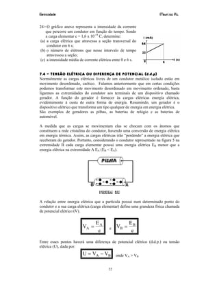 Eletricidade Maurí cio R.L.
22
24> O gráfico anexo representa a intensidade da corrente
que percorre um condutor em função do tempo. Sendo
a carga elementar e = 1,6 x 10-19
C, determine:
(a) a carga elétrica que atravessa a seção transversal do
condutor em 6 s;
(b) o número de elétrons que nesse intervalo de tempo
atravessou a seção;
(c) a intensidade média de corrente elétrica entre 0 e 6 s.
7.4 – TENSÃO ELÉTRICA OU DIFERENÇA DE POTENCIAL (d.d.p)
Normalmente as cargas elétricas livres de um condutor metálico isolado estão em
movimento desordenado, caótico. Falamos anteriormente que em certas condições
podemos transformar este movimento desordenado em movimento ordenado, basta
ligarmos as extremidades do condutor aos terminais de um dispositivo chamado
gerador. A função do gerador é fornecer às cargas elétricas energia elétrica,
evidentemente à custa de outra forma de energia. Resumindo, um gerador é o
dispositivo elétrico que transforma um tipo qualquer de energia em energia elétrica.
São exemplos de geradores as pilhas, as baterias de relógio e as baterias de
automóvel.
A medida que as cargas se movimentam elas se chocam com os átomos que
constituem a rede cristalina do condutor, havendo uma conversão de energia elétrica
em energia térmica. Assim, as cargas elétricas irão “perdendo” a energia elétrica que
receberam do gerador. Portanto, considerando o condutor representado na figura 5 na
extremidade B cada carga elementar possui uma energia elétrica EB menor que a
energia elétrica na extremidade A EA (EB < EA).
Figura 28
A relação entre energia elétrica que a partícula possui num determinado ponto do
condutor e a sua carga elétrica (carga elementar) define uma grandeza física chamada
de potencial elétrico (V).
e
E
V A
A = e
e
E
V B
B =
Entre esses pontos haverá uma diferença de potencial elétrico (d.d.p.) ou tensão
elétrica (U), dada por:
BA VVU −= onde VA > VB
 