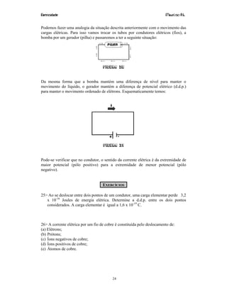 Eletricidade Maurí cio R.L.
24
Podemos fazer uma analogia da situação descrita anteriormente com o movimento das
cargas elétricas. Para isso vamos trocar os tubos por condutores elétricos (fios), a
bomba por um gerador (pilha) e passaremos a ter a seguinte situação:
Figura 30
Da mesma forma que a bomba mantém uma diferença de nível para manter o
movimento do líquido, o gerador mantém a diferença de potencial elétrico (d.d.p.)
para manter o movimento ordenado de elétrons. Esquematicamente temos:
Figura 31
Pode-se verificar que no condutor, o sentido da corrente elétrica é da extremidade de
maior potencial (pólo positivo) para a extremidade de menor potencial (pólo
negativo).
EXERCÍCIOS
25> Ao se deslocar entre dois pontos de um condutor, uma carga elementar perde 3,2
x 10-16
Joules de energia elétrica. Determine a d.d.p. entre os dois pontos
considerados. A carga elementar é igual a 1,6 x 10-19
C.
26> A corrente elétrica por um fio de cobre é constituída pelo deslocamento de:
(a) Elétrons;
(b) Prótons;
(c) Íons negativos de cobre;
(d) Íons positivos de cobre;
(e) Átomos de cobre.
 