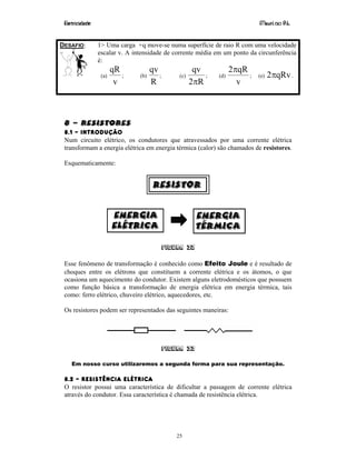 Eletricidade Maurí cio R.L.
25
DESAFIO: 1> Uma carga +q move-se numa superfície de raio R com uma velocidade
escalar v. A intensidade de corrente média em um ponto da circunferência
é:
(a)
v
qR
; (b)
R
qv
; (c)
R2
qv
π
; (d)
v
qR2π
; (e) qRv2π .
8 – RESISTORES
8.1 – INTRODUÇÃO
Num circuito elétrico, os condutores que atravessados por uma corrente elétrica
transformam a energia elétrica em energia térmica (calor) são chamados de resistores.
Esquematicamente:
Figura 32
Esse fenômeno de transformação é conhecido como Efeito Joule e é resultado de
choques entre os elétrons que constituem a corrente elétrica e os átomos, o que
ocasiona um aquecimento do condutor. Existem alguns eletrodomésticos que possuem
como função básica a transformação de energia elétrica em energia térmica, tais
como: ferro elétrico, chuveiro elétrico, aquecedores, etc.
Os resistores podem ser representados das seguintes maneiras:
Figura 33
Em nosso curso utilizaremos a segunda forma para sua representação.
8.2 – RESISTÊNCIA ELÉTRICA
O resistor possui uma característica de dificultar a passagem de corrente elétrica
através do condutor. Essa característica é chamada de resistência elétrica.
 