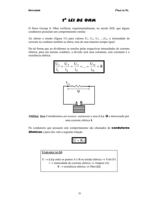 Eletricidade Maurí cio R.L.
26
1a
Lei de Ohm
O físico George S. Ohm verificou, experimentalmente, no século XIX, que alguns
condutores possuíam um comportamento similar.
Ao alterar a tensão (figura 11) para valores U1, U2, U3, ...,UN, a intensidade de
corrente no condutor também se altera, mas de uma maneira sempre igual.
De tal forma que ao dividirmos as tensões pelas respectivas intensidades de corrente
elétrica, para um mesmo condutor, a divisão será uma constante, esta constante é a
resistência elétrica.
R
i
U
...
i
U
i
U
i
U
N
N
3
3
2
2
1
1
=====
Figura 34: Consideremos um resistor, submetido a uma d.d.p. U e atravessado por
uma corrente elétrica i.
Os condutores que possuem este comportamento são chamados de condutores
ôhmicos e para eles vale a seguinte relação:
i.RU =
UNIDADES NO SI:
U → d.d.p entre os pontos A e B ou tensão elétrica ⇒ Volt (V)
i → intensidade de corrente elétrica ⇒ Ampere (A)
R → resistência elétrica ⇒ Ohm (Ω)
 