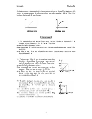 Eletricidade Maurí cio R.L.
27
Graficamente um condutor ôhmico é representado como na figura 35a, já a figura 35b
mostra o comportamento de algum condutor que não respeita a lei de Ohm. Este
condutor é chamado de não-ôhmico.
Figura 35a Figura 35b
EXERCÍCIOS
27> Um resistor ôhmico é percorrido por uma corrente elétrica de intensidade 5 A,
quando submetido a uma d.d.p. de 100 V. Determine:
(a) a resistência elétrica do resistor;
(b) a intensidade de corrente que percorre o resistor quando submetido a uma d.d.p.
de 250 V;
(c) a d.d.p. a que deve ser submetido para que a corrente que o percorre tenha
intensidade de 2 A.
28> Variando-se a d.d.p. U nos terminais de um resistor
ôhmico; a intensidade da corrente i que percorre
varia de acordo com o gráfico da figura. Determine:
(a) a resistência elétrica do resistor;
(b) a intensidade de corrente que atravessa o resistor
quando a d.d.p. em seus terminais for 100 V;
(c) a d.d.p. que deve ser estabelecida nos terminais
desse resistor para que ele seja percorrido por
corrente de intensidade 6 A.
29> O gráfico da figura mostra como varia a d.d.p. U
nos terminais de um resistor não ôhmico em função
da intensidade de corrente que o atravessa.
Determine:
(a) a resistência elétrica desse resistor quando a
corrente que o percorre tem intensidade 0,5 A;
(b) a resistência elétrica desse resistor quando a d.d.p
nos seus terminais vale 4 V;
(c) comente os resultados encontrados anteriormente.
 