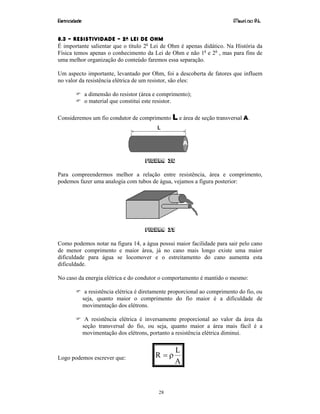 Eletricidade Maurí cio R.L.
28
8.3 – RESISTIVIDADE – 2A LEI DE OHM
É importante salientar que o título 2a
Lei de Ohm é apenas didático. Na História da
Física temos apenas o conhecimento da Lei de Ohm e não 1a
e 2a
, mas para fins de
uma melhor organização do conteúdo faremos essa separação.
Um aspecto importante, levantado por Ohm, foi a descoberta de fatores que influem
no valor da resistência elétrica de um resistor, são eles:
a dimensão do resistor (área e comprimento);
o material que constitui este resistor.
Consideremos um fio condutor de comprimento L e área de seção transversal A.
Figura 36
Para compreendermos melhor a relação entre resistência, área e comprimento,
podemos fazer uma analogia com tubos de água, vejamos a figura posterior:
Figura 37
Como podemos notar na figura 14, a água possui maior facilidade para sair pelo cano
de menor comprimento e maior área, já no cano mais longo existe uma maior
dificuldade para água se locomover e o estreitamento do cano aumenta esta
dificuldade.
No caso da energia elétrica e do condutor o comportamento é mantido o mesmo:
a resistência elétrica é diretamente proporcional ao comprimento do fio, ou
seja, quanto maior o comprimento do fio maior é a dificuldade de
movimentação dos elétrons.
A resistência elétrica é inversamente proporcional ao valor da área da
seção transversal do fio, ou seja, quanto maior a área mais fácil é a
movimentação dos elétrons, portanto a resistência elétrica diminui.
Logo podemos escrever que:
A
L
R ρ=
 