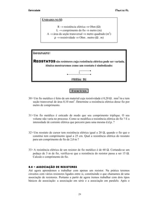 Eletricidade Maurí cio R.L.
29
UNIDADES NO SI:
R → resistência elétrica ⇒ Ohm (Ω)
L → comprimento do fio ⇒ metro (m)
A → área da seção transversal ⇒ metro quadrado (m2
)
ρ → resistividade ⇒ Ohm . metro (Ω . m)
IMPORTANTE:
REOSTATOS são resistores cuja resistência elétrica pode ser variada.
Abaixo mostraremos como um reostato é simbolizado:
Figura 38
EXERCÍCIOS
30> Um fio metálico é feito de um material cuja resistividade é 0,20 Ω . mm2
/m e tem
seção transversal de área 0,10 mm2
. Determine a resistência elétrica desse fio por
metro de comprimento.
31> Um fio metálico é esticado de modo que seu comprimento triplique. O seu
volume não varia no processo. Como se modifica a resistência elétrica do fio ? E a
intensidade de corrente elétrica que percorre para uma mesma d.d.p. ?
32> Um reostato de cursor tem resistência elétrica igual a 20 Ω, quando o fio que o
constitui tem comprimento igual a 25 cm. Qual a resistência elétrica do reostato
para um comprimento de fio de 2,0 m ?
33> A resistência elétrica de um resistor de fio metálico é de 60 Ω. Cortando-se um
pedaço de 3 m de fio, verifica-se que a resistência do resistor passa a ser 15 Ω.
Calcule o comprimento do fio.
8.4 – ASSOCIAÇÃO DE RESISTORES
Até agora aprendemos a trabalhar com apenas um resistor. Na prática teremos
circuitos com vários resistores ligados entre si, constituindo o que chamamos de uma
associação de resistores. Portanto a partir de agora iremos trabalhar com dois tipos
básicos de associação: a associação em série e a associação em paralelo. Após o
 