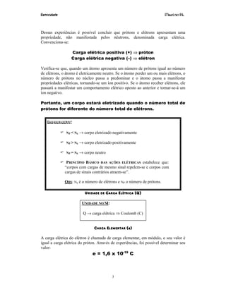 Eletricidade Maurí cio R.L.
3
Dessas experiências é possível concluir que prótons e elétrons apresentam uma
propriedade, não manifestada pelos nêutrons, denominada carga elétrica.
Convenciona-se:
Carga elétrica positiva (+) ⇒ próton
Carga elétrica negativa (–) ⇒ elétron
Verifica-se que, quando um átomo apresenta um número de prótons igual ao número
de elétrons, o átomo é eletricamente neutro. Se o átomo perder um ou mais elétrons, o
número de prótons no núcleo passa a predominar e o átomo passa a manifestar
propriedades elétricas, tornando-se um íon positivo. Se o átomo receber elétrons, ele
passará a manifestar um comportamento elétrico oposto ao anterior e tornar-se-á um
íon negativo.
Portanto, um corpo estará eletrizado quando o número total de
prótons for diferente do número total de elétrons.
IMPORTANTE:
NP < NE → corpo eletrizado negativamente
NP > NE → corpo eletrizado positivamente
NP = NE → corpo neutro
PRINCÍPIO BÁSICO DAS AÇÕES ELÉTRICAS estabelece que:
“corpos com cargas de mesmo sinal repelem-se e corpos com
cargas de sinais contrários atraem-se”.
OBS: Ne é o número de elétrons e NP o número de prótons.
UNIDADE DE CARGA ELÉTRICA (Q)
UNIDADE NO SI:
Q → carga elétrica ⇒ Coulomb (C)
CARGA ELEMENTAR (e)
A carga elétrica do elétron é chamada de carga elementar, em módulo, o seu valor é
igual a carga elétrica do próton. Através de experiências, foi possível determinar seu
valor:
e = 1,6 x 10-19
C
 