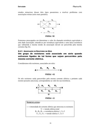 Eletricidade Maurí cio R.L.
30
estudos minucioso desses dois tipos passaremos a resolver problemas com
associações mistas (série mais paralelo).
Figura 39
Estaremos preocupados em determinar o valor da chamada resistência equivalente a
uma dada associação; entende-se por resistência equivalente a uma única resistência
que submetida à mesma tensão da associação deverá ser percorrida pela mesma
corrente (fig.16).
8.4.1 – ASSOCIAÇÃO DE RESISTORES EM SÉRIE
Um grupo de resistores está associado em série quando
estiverem ligados de tal forma que sejam percorridos pela
mesma corrente elétrica.
Consideremos três resistores, associados em série:
Figura 40
Os três resistores serão percorridos pela mesma corrente elétrica e portanto cada
resistor possuíra uma d.d.p. correspondente ao valor de sua resistência.
Figura 41
NOMENCLATURA:
i → intensidade de corrente elétrica que atravessa os resistores
U → tensão elétrica total
R1, R2, R3 → resistência elétrica 1, 2 e 3
U1, U2, U3 → tensão elétrica 1, 2 e 3
 