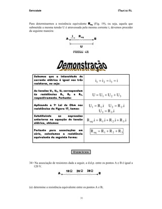 Eletricidade Maurí cio R.L.
31
Para determinarmos a resistência equivalente Req (Fig. 19), ou seja, aquela que
submetida a mesma tensão U é atravessada pela mesma corrente i, devemos proceder
da seguinte maneira:
Figura 42
Sabemos que a intensidade de
corrente elétrica é igual nos três
resistores, ou seja:
iiii 321 ===
As tensões U1, U2, U3 correspondem
às resistências R1, R2 e R3,
respectivamente. Portanto:
321 UUUU ++=
Aplicando a 1a Lei de Ohm nas
resistências da Figura 17, temos:
i.RU 11 = i.RU 22 =
i.RU 33 =
Substituindo as expressões
anteriores na equação de tensão
elétrica, obtemos:
i.Ri.Ri.Ri.R 321eq ++=
Portanto para associações em
série, calculamos a resistência
equivalente da seguinte forma:
321eq RRRR ++=
EXERCÍCIOS
34> Na associação de resistores dada a seguir, a d.d.p. entre os pontos A e B é igual a
120 V.
(a) determine a resistência equivalente entre os pontos A e B;
 