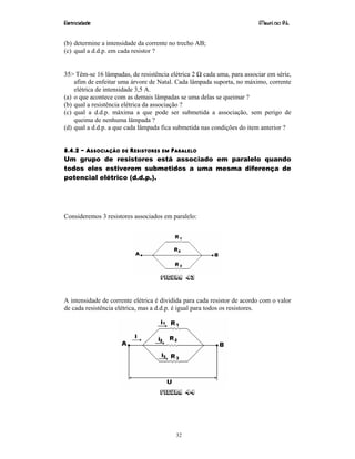 Eletricidade Maurí cio R.L.
32
(b) determine a intensidade da corrente no trecho AB;
(c) qual a d.d.p. em cada resistor ?
35> Têm-se 16 lâmpadas, de resistência elétrica 2 Ω cada uma, para associar em série,
afim de enfeitar uma árvore de Natal. Cada lâmpada suporta, no máximo, corrente
elétrica de intensidade 3,5 A.
(a) o que acontece com as demais lâmpadas se uma delas se queimar ?
(b) qual a resistência elétrica da associação ?
(c) qual a d.d.p. máxima a que pode ser submetida a associação, sem perigo de
queima de nenhuma lâmpada ?
(d) qual a d.d.p. a que cada lâmpada fica submetida nas condições do item anterior ?
8.4.2 – ASSOCIAÇÃO DE RESISTORES EM PARALELO
Um grupo de resistores está associado em paralelo quando
todos eles estiverem submetidos a uma mesma diferença de
potencial elétrico (d.d.p.).
Consideremos 3 resistores associados em paralelo:
Figura 43
A intensidade de corrente elétrica é dividida para cada resistor de acordo com o valor
de cada resistência elétrica, mas a d.d.p. é igual para todos os resistores.
Figura 44
 