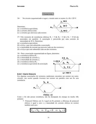 Eletricidade Maurí cio R.L.
34
EXERCÍCIOS
36> No circuito esquematizado a seguir, a tensão entre os pontos A e B é 120 V.
Determine:
(a) a resistência equivalente;
(b) a corrente elétrica total;
(c) a corrente que atravessa cada resistor.
37> Três resistores de resistências elétricas R1 = 5 Ω, R2 = 8 Ω e R3 = 10 Ω são
associados em paralelo. A associação é percorrida por uma corrente de
intensidade de 20 A. Determine:
(a) a resistência equivalente;
(b) a d.d.p. a que está submetida a associação;
(c) a intensidade da corrente que percorre cada um dos resistores;
(d) a d.d.p a que está submetido cada um dos resistores.
38> Para a associação esquematizada na figura, determine:
(a) a resistência elétrica R1;
(b) a intensidade de corrente i3;
(c) a intensidade de corrente i2;
(d) a resistência elétrica R2;
(e) a resistência equivalente da associação.
8.4.3 – CURTO-CIRCUITO
Em algumas associações de resistores, poderemos encontrar um resistor em curto-
circuito; isto ocorre quando tivermos um resistor em paralelo com um fio sem
resistência.
Figura 46
Como o fio não possui resistência, não há dissipação de energia no trecho AB,
portanto:
Potencial Elétrico em A é igual em B, portanto a diferença de potencial
elétrico é igual a zero e a intensidade de corrente elétrica no resistor
também será zero:
0i0UVV RABBA =⇒=⇒=
 