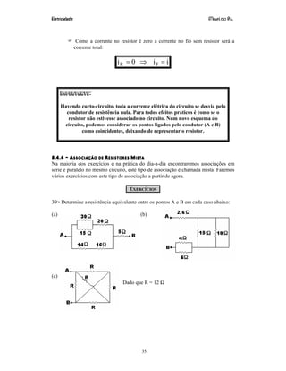 Eletricidade Maurí cio R.L.
35
Como a corrente no resistor é zero a corrente no fio sem resistor será a
corrente total:
ii0i FR =⇒=
IMPORTANTE:
Havendo curto-circuito, toda a corrente elétrica do circuito se desvia pelo
condutor de resistência nula. Para todos efeitos práticos é como se o
resistor não estivesse associado no circuito. Num novo esquema do
circuito, podemos considerar os pontos ligados pelo condutor (A e B)
como coincidentes, deixando de representar o resistor.
8.4.4 – ASSOCIAÇÃO DE RESISTORES MISTA
Na maioria dos exercícios e na prática do dia-a-dia encontraremos associações em
série e paralelo no mesmo circuito, este tipo de associação é chamada mista. Faremos
vários exercícios com este tipo de associação a partir de agora.
EXERCÍCIOS
39> Determine a resistência equivalente entre os pontos A e B em cada caso abaixo:
(a) (b)
(c)
Dado que R = 12 Ω
 