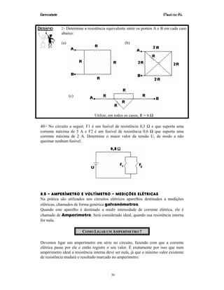 Eletricidade Maurí cio R.L.
36
DESAFIO: 2> Determine a resistência equivalente entre os pontos A e B em cada caso
abaixo:
(a) (b)
(c)
Utilize, em todos os casos, R = 6 Ω
40> No circuito a seguir, F1 é um fusível de resistência 0,3 Ω e que suporta uma
corrente máxima de 5 A e F2 é um fusível de resistência 0,6 Ω que suporta uma
corrente máxima de 2 A. Determine o maior valor da tensão U, de modo a não
queimar nenhum fusível.
8.5 – AMPERÍMETRO E VOLTÍMETRO – MEDIÇÕES ELÉTRICAS
Na prática são utilizados nos circuitos elétricos aparelhos destinados a medições
elétricas, chamados de forma genérica galvanômetros.
Quando este aparelho é destinado a medir intensidade de corrente elétrica, ele é
chamado de Amperímetro. Será considerado ideal, quando sua resistência interna
for nula.
COMO LIGAR UM AMPERÍMETRO ?
Devemos ligar um amperímetro em série no circuito, fazendo com que a corrente
elétrica passe por ele e então registre o seu valor. É exatamente por isso que num
amperímetro ideal a resistência interna deve ser nula, já que o mínimo valor existente
de resistência mudará o resultado marcado no amperímetro.
 