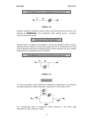 Eletricidade Maurí cio R.L.
37
COMO REPRESENTAR UM AMPERÍMETRO NO CIRCUITO?
Figura 47
Quando o aparelho é destinado a medir a d.d.p. entre dois pontos de um circuito, ele é
chamado de Voltímetro. Será considerado ideal, quando possuir resistência
interna infinitamente grande.
COMO LIGAR UM VOLTÍMETRO ?
Devemos ligar um voltímetro em paralelo ao resistor que queremos medir sua d.d.p.,
fazendo com que nenhuma corrente elétrica passe por ele. É exatamente por isso que
no caso ideal devemos possuir resistência elétrica infinita, fazendo com que a corrente
elétrica procure o caminho de menor resistência.
COMO REPRESENTAR UM VOLTÍMETRO NO CIRCUITO?
Figura 48
EXERCÍCIOS
41> No circuito dado a seguir, determine a indicação no amperímetro e no voltímetro
(considere dispositivos ideais). Dado que a tensão entre A e B é igual a 120 V.
42> Considerando todos os dispositivos ideais, determine o que marca cada
amperímetro e cada voltímetro a seguir:
 
