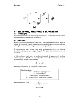 Eletricidade Maurí cio R.L.
38
9 – geradores, Receptores e Capacitores
9.1 – INTRODUÇÃO
Neste item discutiremos de maneira rápida e objetiva a função e aplicação de alguns
instrumentos elétricos de grande importância.
9.2 – GERADORES
Como já foi falado anteriormente o Gerador é um dispositivo elétrico que possui a
função de transformar energia qualquer em energia elétrica, como exemplo podemos
citar a pilha que transforma energia química em energia elétrica.
É importante dizer que o Gerador como sendo um dispositivo elétrico está sujeito a
resistência elétrica, ou seja, energia dissipada. Até agora não considerávamos esta
dissipação.
A d.d.p. realmente criada dentro do gerador é chamada de força eletromotriz (ε). Para
sabermos quanto é liberada para fora do Gerador devemos descontar a parte dissipada
pela resistência interna (r), logo teremos:
i.rU −ε=
Esta equação é chamada de Equação do Gerador, onde:
NOMENCLATURA:
U → d.d.p. fornecida pelo gerador
ε → força eletromotriz
r → resistência interna do gerador
i → corrente elétrica que atravessa o gerador.
Esquematicamente temos:
Figura 49
 