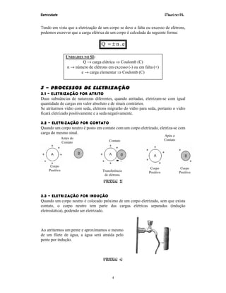 Eletricidade Maurí cio R.L.
4
Tendo em vista que a eletrização de um corpo se deve a falta ou excesso de elétrons,
podemos escrever que a carga elétrica de um corpo é calculada da seguinte forma:
e.nQ ±=
UNIDADES NO SI:
Q → carga elétrica ⇒ Coulomb (C)
n → número de elétrons em excesso (-) ou em falta (+)
e → carga elementar ⇒ Coulomb (C)
3 – Processos de Eletrização
3.1 – ELETRIZAÇÃO POR ATRITO
Duas substâncias de naturezas diferentes, quando atritadas, eletrizam-se com igual
quantidade de cargas em valor absoluto e de sinais contrários.
Se atritarmos vidro com seda, elétrons migrarão do vidro para seda, portanto o vidro
ficará eletrizado positivamente e a seda negativamente.
3.2 – ELETRIZAÇÃO POR CONTATO
Quando um corpo neutro é posto em contato com um corpo eletrizado, eletriza-se com
carga do mesmo sinal.
Figura 3
3.3 – ELETRIZAÇÃO POR INDUÇÃO
Quando um corpo neutro é colocado próximo de um corpo eletrizado, sem que exista
contato, o corpo neutro tem parte das cargas elétricas separadas (indução
eletrostática), podendo ser eletrizado.
Ao atritarmos um pente e aproximamos o mesmo
de um filete de água, a água será atraída pelo
pente por indução.
Figura 4
Corpo
Positivo
Antes do
Contato Contato
Após o
Contato
Corpo
Positivo
Corpo
PositivoTransferência
de elétrons
 