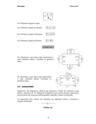 Eletricidade Maurí cio R.L.
40
eqR
'
i
ε−ε
=
Os Voltímetros seguem a regra:
(a) Voltímetro Ligado no Gerador: i.rU −ε=
(b) Voltímetro Ligado no Receptor: i'.r'U +ε=
(c) Voltímetro Ligado no Resistor: i.RU =
EXERCÍCIOS
43> Determine o que marca cada amperímetro e
cada voltímetro abaixo. Considere os aparelhos
ideais.
44> Determine o que marca cada amperímetro
e cada voltímetro abaixo. Considere os
aparelhos ideais.
9.5 – CAPACITORES
Capacitores são dispositivos elétricos que possuem a função de armazenar carga
elétrica. Aparelhos de TV, Máquinas Fotográficas entre outros possuem capacitores,
que permitem uma resposta imediata quando o aparelho é ligado ou disparado.
Os capacitores mais comuns são chamados de capacitores planos e possuem a
seguinte simbologia:
Figura 51
 