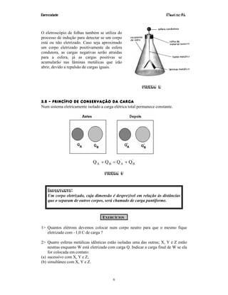 Eletricidade Maurí cio R.L.
6
O eletroscópio de folhas também se utiliza do
processo de indução para detectar se um corpo
está ou não eletrizado. Caso seja aproximado
um corpo eletrizado positivamente da esfera
condutora, as cargas negativas serão atraídas
para a esfera, já as cargas positivas se
acumularão nas lâminas metálicas que irão
abrir, devido a repulsão de cargas iguais.
Figura 8
3.5 – PRINCÍPIO DE CONSERVAÇÃO DA CARGA
Num sistema eletricamente isolado a carga elétrica total permanece constante.
'
B
'
ABA QQQQ +=+
Figura 9
IMPORTANTE:
Um corpo eletrizado, cuja dimensão é desprezível em relação às distâncias
que o separam de outros corpos, será chamado de carga puntiforme.
EXERCÍCIOS
1> Quantos elétrons devemos colocar num corpo neutro para que o mesmo fique
eletrizado com –1,0 C de carga ?
2> Quatro esferas metálicas idênticas estão isoladas uma das outras; X, Y e Z estão
neutras enquanto W está eletrizada com carga Q. Indicar a carga final de W se ela
for colocada em contato:
(a) sucessivo com X, Y e Z;
(b) simultâneo com X, Y e Z.
 