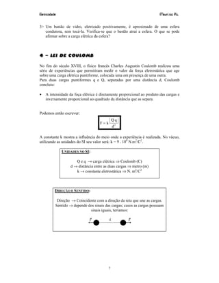 Eletricidade Maurí cio R.L.
7
3> Um bastão de vidro, eletrizado positivamente, é aproximado de uma esfera
condutora, sem tocá-la. Verifica-se que o bastão atrai a esfera. O que se pode
afirmar sobre a carga elétrica da esfera?
4 – Lei de Coulomb
No fim do século XVIII, o físico francês Charles Augustin Coulomb realizou uma
série de experiências que permitiram medir o valor da força eletrostática que age
sobre uma carga elétrica puntiforme, colocada uma em presença de uma outra.
Para duas cargas puntiformes q e Q, separadas por uma distância d, Coulomb
concluiu:
• A intensidade da foça elétrica é diretamente proporcional ao produto das cargas e
inversamente proporcional ao quadrado da distância que as separa.
Podemos então escrever:
2
d
qQ
kF =
A constante k mostra a influência do meio onde a experiência é realizada. No vácuo,
utilizando as unidades do SI seu valor será: k = 9 . 109
N.m2
/C2
.
UNIDADES NO SI:
Q e q → carga elétrica ⇒ Coulomb (C)
d → distância entre as duas cargas ⇒ metro (m)
k → constante eletrostática ⇒ N. m2
/C2
DIREÇÃO E SENTIDO:
Direção → Coincidente com a direção da reta que une as cargas.
Sentido → depende dos sinais das cargas; casos as cargas possuam
sinais iguais, teríamos:
 