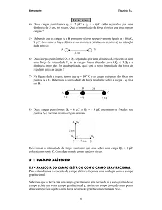 Eletricidade Maurí cio R.L.
8
EXERCÍCIOS
4> Duas cargas puntiformes q1 = 2 µC e q2 = - 4µC estão separadas por uma
distância de 3 cm, no vácuo. Qual a intensidade da força elétrica que atua nessas
cargas ?
5> Sabendo que as cargas A e B possuem valores respectivamente iguais a - 10 µC,
9 µC, determine a força elétrica e sua natureza (atrativa ou repulsiva) na situação
dada abaixo:
6> Duas cargas puntiformes Q1 e Q2, separadas por uma distância d, repelem-se com
uma força de intensidade F; se as cargas forem alteradas para 4.Q1 e 3.Q2 e a
distância entre elas for quadruplicada, qual será a nova intensidade da força de
repulsão entre as cargas ?
7> Na figura dada a seguir, temos que q = 10-4
C e as cargas extremas são fixas nos
pontos A e C. Determine a intensidade da força resultante sobre a carga – q, fixa
em B.
8> Duas cargas puntiformes Q1 = 6 µC e Q2 = - 8 µC encontram-se fixadas nos
pontos A e B como mostra a figura abaixo.
Determinar a intensidade da força resultante que atua sobre uma carga Q3 = 1 µC
colocada no ponto C. Considere o meio como sendo o vácuo.
5 – Campo Elétrico
5.1 – ANALOGIA DO CAMPO ELÉTRICO COM O CAMPO GRAVITACIONAL
Para entendermos o conceito de campo elétrico façamos uma analogia com o campo
gravitacional.
Sabemos que a Terra cria um campo gravitacional em torno de si e cada ponto desse
campo existe um vetor campo gravitacional g. Assim um corpo colocado num ponto
desse campo fica sujeito a uma força de atração gravitacional chamada Peso.
3 cm
A B
 