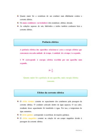 PÁGINA 10
Potência elétrica
Efeitos da corrente elétrica
Quanto maior for a resistência de um condutor mais dificilmente conduz a
corrente elétrica.
Os maus condutores ou isoladores têm resistência elétrica elevada.
As soluções aquosas de sais, hidróxidos e ácidos também conduzem bem a
corrente elétrica.
A potência elétrica dos aparelhos relaciona-se com a energia elétrica que
consomem em cada unidade de tempo. A unidade de o tempo é o segundo.
1 W corresponde à energia elétrica recebida por um aparelho num
segundo.
P=
𝑬
∆𝒕
Quanto maior for a potência de um aparelho, mais energia elétrica
consome.
O efeito térmico consiste no aquecimento dos condutores pela passagem da
corrente elétrica. O condutor colocado dentro de água aqueceu. O seu calor,
resultante desse aquecimento foi transferido à água. Por isso, a temperatura da
água aumentou.
O efeito químico corresponde à ocorrência de reações químicas.
O efeito magnético consiste na criação de um campo magnético devido à
passagem de corrente elétrica.
 