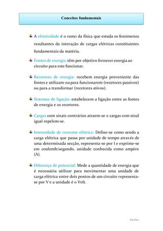 PÁGINA 1
Conceitos fundamentais
A eletricidade é o ramo da física que estuda os fenómenos
resultantes da interação de cargas elétricas constituintes
fundamentais da matéria.
Fontes de energia: têm por objetivo fornecer energia ao
circuito para este funcionar.
Recetores de energia: recebem energia proveniente das
fontes e utilizam-na para funcionarem (recetores passivos)
ou para a transformar (recetores ativos).
Sistemas de ligação: estabelecem a ligação entre as fontes
de energia e os recetores.
Cargas com sinais contrários atraem-se e cargas com sinal
igual repelem-se.
Intensidade de corrente elétrica: Define-se como sendo a
carga elétrica que passa por unidade de tempo através de
uma determinada secção, representa-se por I e exprime-se
em coulomb/segundo, unidade conhecida como ampère
(A).
Diferença de potencial: Mede a quantidade de energia que
é necessária utilizar para movimentar uma unidade de
carga elétrica entre dois pontos de um circuito representa-
se por V e a unidade é o Volt.
 