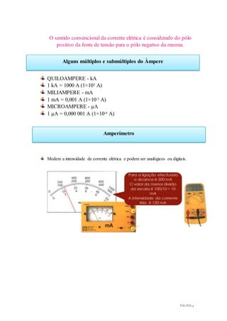 PÁGINA 4
Alguns múltiplos e submúltiplos do Àmpere
Amperímetro
O sentido convencional da corrente elétrica é considerado do pólo
positivo da fonte de tensão para o pólo negativo da mesma.
QUILOAMPERE - kA
1 kA = 1000 A (1×103 A)
MILIAMPERE - mA
1 mA = 0,001 A (1×10-3 A)
MICROAMPERE - µA
1 µA = 0,000 001 A (1×10-6 A)
Medem a intensidade de corrente elétrica e podem ser analógicos ou digitais.
 