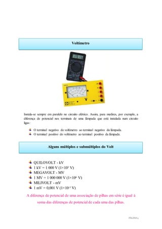 PÁGINA 5
Voltímetro
Alguns múltiplos e submúltiplos do Volt
Instala-se sempre em paralelo no circuito elétrico. Assim, para medires, por exemplo, a
diferença de potencial nos terminais de uma lâmpada que está instalada num circuito
ligas:
O terminal negativo do voltímetro ao terminal negativo da lâmpada.
O terminal positivo do voltímetro ao terminal positivo da lâmpada.
QUILOVOLT - kV
1 kV = 1 000 V (1×103 V)
MEGAVOLT - MV
1 MV = 1 000 000 V (1×106 V)
MILIVOLT - mV
1 mV = 0,001 V (1×10-3 V)
A diferença de potencial de uma associação de pilhas em série é igual à
soma das diferenças de potencial de cada uma das pilhas.
 