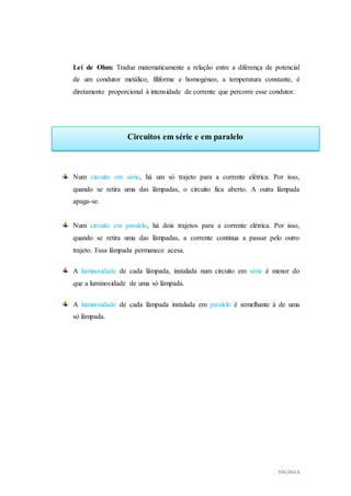 PÁGINA 8
Circuitos em série e em paralelo
Lei de Ohm: Traduz matematicamente a relação entre a diferença de potencial
de um condutor metálico, filiforme e homogéneo, a temperatura constante, é
diretamente proporcional à intensidade de corrente que percorre esse condutor.
Num circuito em série, há um só trajeto para a corrente elétrica. Por isso,
quando se retira uma das lâmpadas, o circuito fica aberto. A outra lâmpada
apaga-se.
Num circuito em paralelo, há dois trajetos para a corrente elétrica. Por isso,
quando se retira uma das lâmpadas, a corrente continua a passar pelo outro
trajeto. Essa lâmpada permanece acesa.
A luminosidade de cada lâmpada, instalada num circuito em série é menor do
que a luminosidade de uma só lâmpada.
A luminosidade de cada lâmpada instalada em paralelo é semelhante à de uma
só lâmpada.
 