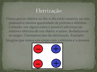 Vimos que os objetos no dia-a-dia estão neutros, ou seja,
possuem a mesma quantidade de prótons e elétrons.
Contudo, em alguns casos é possível adicionar ou
remover elétrons de um objeto, e assim, desbalancear
as cargas. Chamamos isso de eletrização. Exemplo:
Imagine que temos um corpo com 2 elétrons e 2 átomos.
 