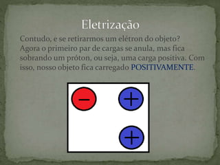 Contudo, e se retirarmos um elétron do objeto?
Agora o primeiro par de cargas se anula, mas fica
sobrando um próton, ou seja, uma carga positiva. Com
isso, nosso objeto fica carregado POSITIVAMENTE.
 