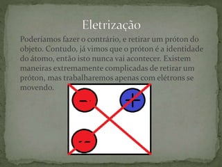 Poderíamos fazer o contrário, e retirar um próton do
objeto. Contudo, já vimos que o próton é a identidade
do átomo, então isto nunca vai acontecer. Existem
maneiras extremamente complicadas de retirar um
próton, mas trabalharemos apenas com elétrons se
movendo.
 