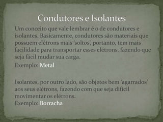 Um conceito que vale lembrar é o de condutores e
isolantes. Basicamente, condutores são materiais que
possuem elétrons mais ‘soltos’, portanto, tem mais
facilidade para transportar esses elétrons, fazendo que
seja fácil mudar sua carga.
Exemplo: Metal
Isolantes, por outro lado, são objetos bem ‘agarrados’
aos seus elétrons, fazendo com que seja difícil
movimentar os elétrons.
Exemplo: Borracha
 