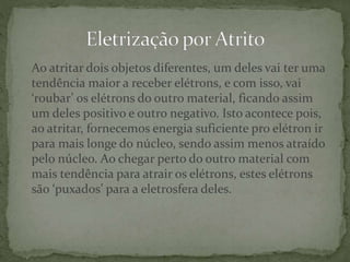 Ao atritar dois objetos diferentes, um deles vai ter uma
tendência maior a receber elétrons, e com isso, vai
‘roubar’ os elétrons do outro material, ficando assim
um deles positivo e outro negativo. Isto acontece pois,
ao atritar, fornecemos energia suficiente pro elétron ir
para mais longe do núcleo, sendo assim menos atraído
pelo núcleo. Ao chegar perto do outro material com
mais tendência para atrair os elétrons, estes elétrons
são ‘puxados’ para a eletrosfera deles.
 