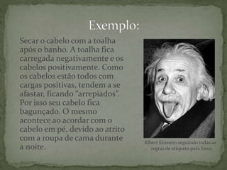 Secar o cabelo com a toalha
após o banho. A toalha fica
carregada negativamente e os
cabelos positivamente. Como
os cabelos estão todos com
cargas positivas, tendem a se
afastar, ficando “arrepiados”.
Por isso seu cabelo fica
bagunçado. O mesmo
acontece ao acordar com o
cabelo em pé, devido ao atrito
com a roupa de cama durante
a noite.
Albert Einstein seguindo todas as
regras de etiqueta para fotos.
 