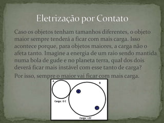 Caso os objetos tenham tamanhos diferentes, o objeto
maior sempre tenderá a ficar com mais carga. Isso
acontece porque, para objetos maiores, a carga não o
afeta tanto. Imagine a energia de um raio sendo mantida
numa bola de gude e no planeta terra, qual dos dois
deverá ficar mais instável com esse tanto de carga?
Por isso, sempre o maior vai ficar com mais carga.
 