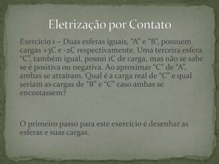 Exercício 1 – Duas esferas iguais, “A” e “B”, possuem
cargas +3C e -2C respectivamente. Uma terceira esfera
“C”, também igual, possui 1C de carga, mas não se sabe
se é positiva ou negativa. Ao aproximar “C” de “A”,
ambas se atraíram. Qual é a carga real de “C” e qual
seriam as cargas de “B” e “C” caso ambas se
encostassem?
O primeiro passo para este exercício é desenhar as
esferas e suas cargas.
 