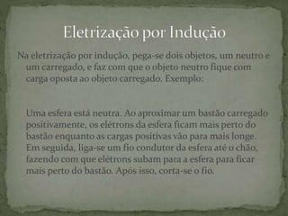 Na eletrização por indução, pega-se dois objetos, um neutro e
um carregado, e faz com que o objeto neutro fique com
carga oposta ao objeto carregado. Exemplo:
Uma esfera está neutra. Ao aproximar um bastão carregado
positivamente, os elétrons da esfera ficam mais perto do
bastão enquanto as cargas positivas vão para mais longe.
Em seguida, liga-se um fio condutor da esfera até o chão,
fazendo com que elétrons subam para a esfera para ficar
mais perto do bastão. Após isso, corta-se o fio.
 