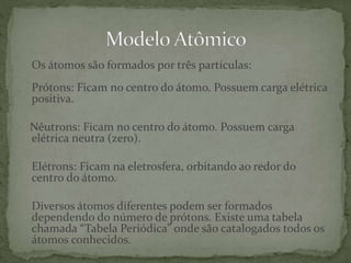 Os átomos são formados por três partículas:
Prótons: Ficam no centro do átomo. Possuem carga elétrica
positiva.
Nêutrons: Ficam no centro do átomo. Possuem carga
elétrica neutra (zero).
Elétrons: Ficam na eletrosfera, orbitando ao redor do
centro do átomo.
Diversos átomos diferentes podem ser formados
dependendo do número de prótons. Existe uma tabela
chamada “Tabela Periódica” onde são catalogados todos os
átomos conhecidos.
 