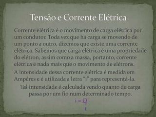 Corrente elétrica é o movimento de carga elétrica por
um condutor. Toda vez que há carga se movendo de
um ponto a outro, dizemos que existe uma corrente
elétrica. Sabemos que carga elétrica é uma propriedade
do elétron, assim como a massa, portanto, corrente
elétrica é nada mais que o movimento de elétrons.
A intensidade dessa corrente elétrica é medida em
Ampéres e é utilizada a letra “i” para representá-la.
Tal intensidade é calculada vendo quanto de carga
passa por um fio num determinado tempo.
i = Q
t
 