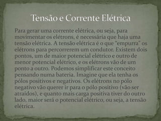 Para gerar uma corrente elétrica, ou seja, para
movimentar os elétrons, é necessária que haja uma
tensão elétrica. A tensão elétrica é o que “empurra” os
elétrons para percorrerem um condutor. Existem dois
pontos, um de maior potencial elétrico e outro de
menor potencial elétrico, e os elétrons vão de um
ponto a outro. Podemos simplificar este conceito
pensando numa bateria. Imagine que ela tenha os
pólos positivos e negativos. Os elétrons no pólo
negativo vão querer ir para o pólo positivo (vão ser
atraídos), e quanto mais carga positiva tiver do outro
lado, maior será o potencial elétrico, ou seja, a tensão
elétrica.
 