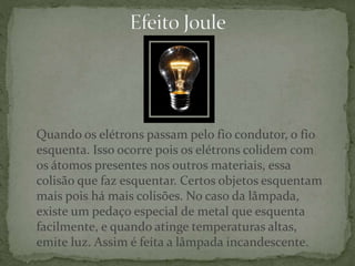 Quando os elétrons passam pelo fio condutor, o fio
esquenta. Isso ocorre pois os elétrons colidem com
os átomos presentes nos outros materiais, essa
colisão que faz esquentar. Certos objetos esquentam
mais pois há mais colisões. No caso da lâmpada,
existe um pedaço especial de metal que esquenta
facilmente, e quando atinge temperaturas altas,
emite luz. Assim é feita a lâmpada incandescente.
 