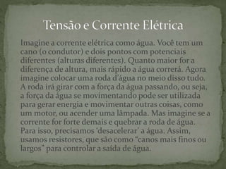 Imagine a corrente elétrica como água. Você tem um
cano (o condutor) e dois pontos com potenciais
diferentes (alturas diferentes). Quanto maior for a
diferença de altura, mais rápido a água correrá. Agora
imagine colocar uma roda d’água no meio disso tudo.
A roda irá girar com a força da água passando, ou seja,
a força da água se movimentando pode ser utilizada
para gerar energia e movimentar outras coisas, como
um motor, ou acender uma lâmpada. Mas imagine se a
corrente for forte demais e quebrar a roda de água.
Para isso, precisamos ‘desacelerar’ a água. Assim,
usamos resistores, que são como “canos mais finos ou
largos” para controlar a saída de água.
 