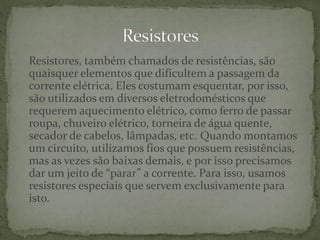 Resistores, também chamados de resistências, são
quaisquer elementos que dificultem a passagem da
corrente elétrica. Eles costumam esquentar, por isso,
são utilizados em diversos eletrodomésticos que
requerem aquecimento elétrico, como ferro de passar
roupa, chuveiro elétrico, torneira de água quente,
secador de cabelos, lâmpadas, etc. Quando montamos
um circuito, utilizamos fios que possuem resistências,
mas as vezes são baixas demais, e por isso precisamos
dar um jeito de “parar” a corrente. Para isso, usamos
resistores especiais que servem exclusivamente para
isto.
 