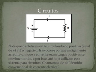 Note que os elétrons estão circulando do positivo (sinal
de +) até o negativo. Isso ocorre porque antigamente
acreditavam que a corrente eram cargas positivas se
movimentando, e por isso, até hoje utilizam esse
sistema para circuitos. Chamamos ele de “Sentido
convencional da corrente elétrica”.
 