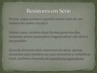 Porém, o que acontece quando temos mais de um
resistor no nosso circuito?
Nestes casos, existem duas formas possíveis dos
resistores serem associados (organizados): em série e
em paralelo.
Quando tivermos dois resistores em série, apenas
somamos suas resistências para encontrar a resistência
total, também chamada de resistência equivalente.
 